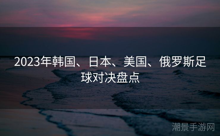 2023年韩国、日本、美国、俄罗斯足球对决盘点