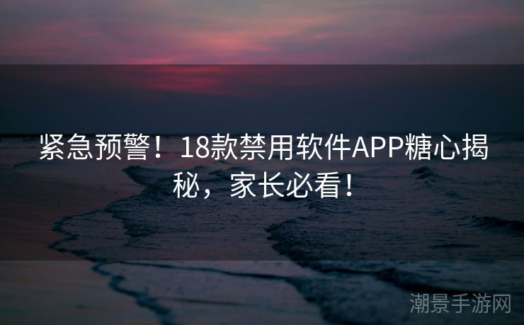 紧急预警！18款禁用软件APP糖心揭秘，家长必看！