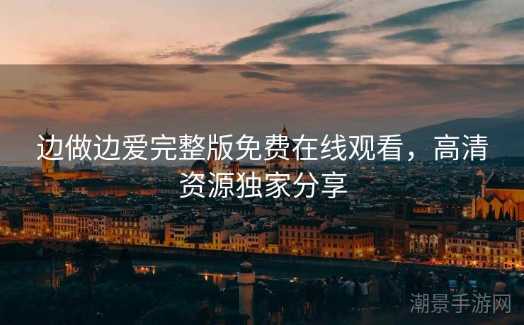 边做边爱完整版免费在线观看，高清资源独家分享