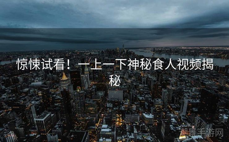 惊悚试看！一上一下神秘食人视频揭秘