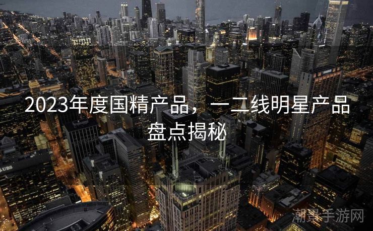 2023年度国精产品，一二线明星产品盘点揭秘