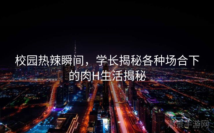 校园热辣瞬间，学长揭秘各种场合下的肉H生活揭秘