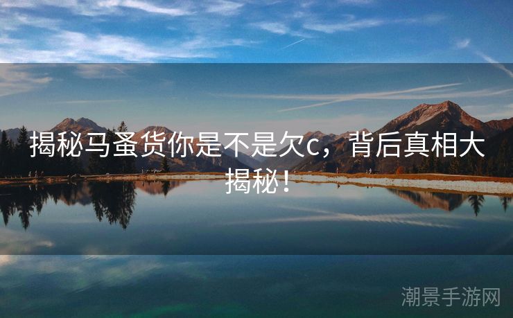 揭秘马蚤货你是不是欠c，背后真相大揭秘！