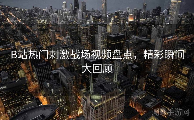 B站热门刺激战场视频盘点，精彩瞬间大回顾