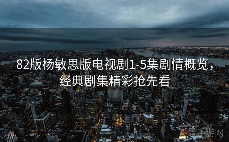 82版杨敏思版电视剧1-5集剧情概览，经典剧集精彩抢先看