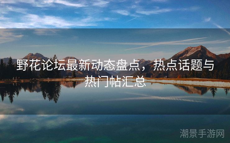 野花论坛最新动态盘点，热点话题与热门帖汇总