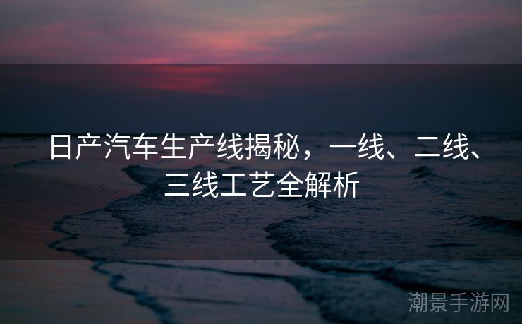 日产汽车生产线揭秘，一线、二线、三线工艺全解析