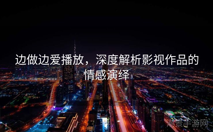 边做边爱播放，深度解析影视作品的情感演绎