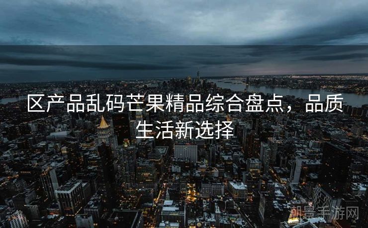 区产品乱码芒果精品综合盘点，品质生活新选择