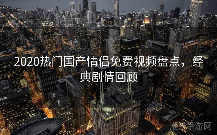 2020热门国产情侣免费视频盘点，经典剧情回顾