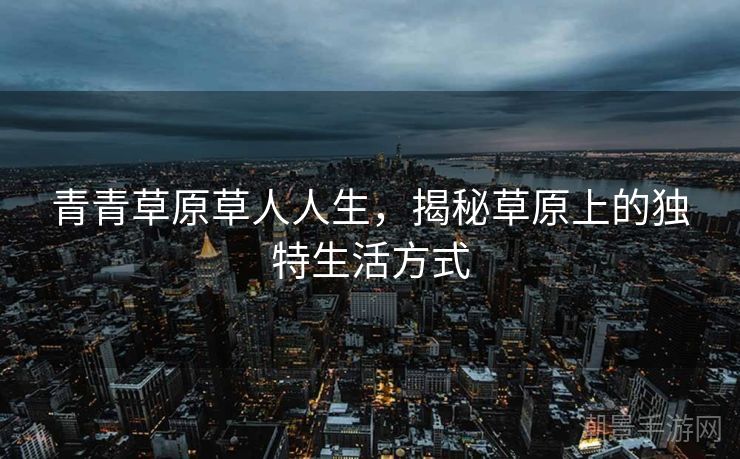 青青草原草人人生,揭秘草原上的独特生活方式 青青草原草人人生,揭秘草原上的独特生活方式