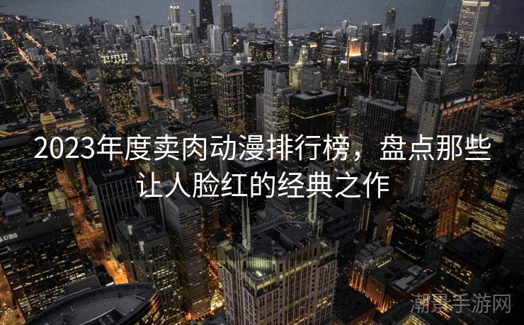 2023年度卖肉动漫排行榜，盘点那些让人脸红的经典之作
