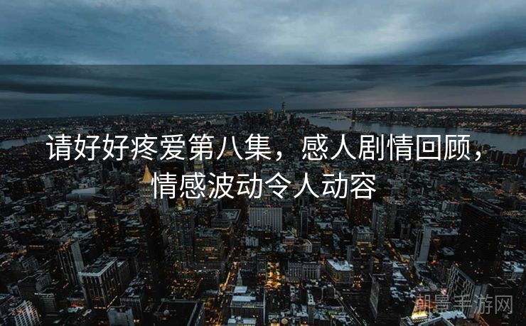请好好疼爱第八集，感人剧情回顾，情感波动令人动容