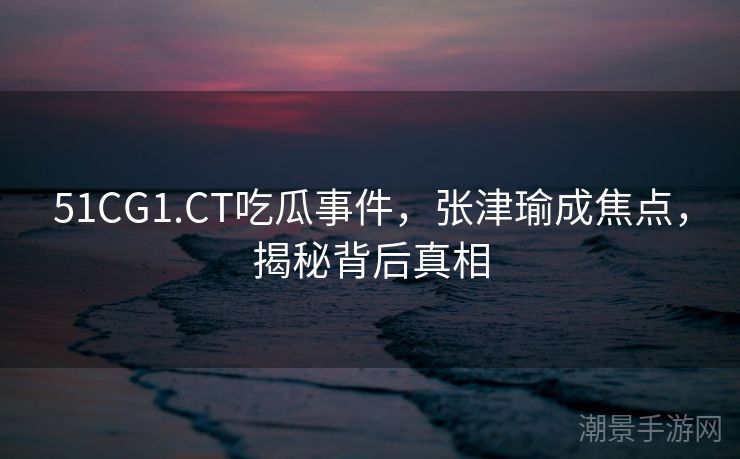 51CG1.CT吃瓜事件，张津瑜成焦点，揭秘背后真相
