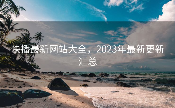 快播最新网站大全，2023年最新更新汇总