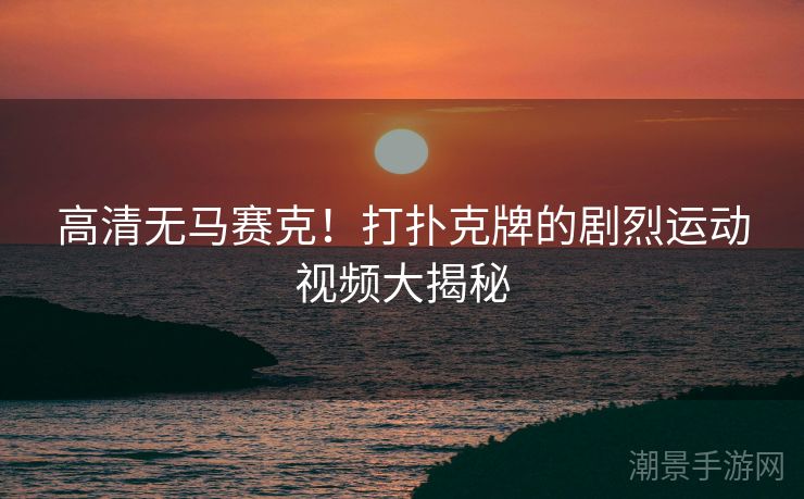 高清无马赛克！打扑克牌的剧烈运动视频大揭秘