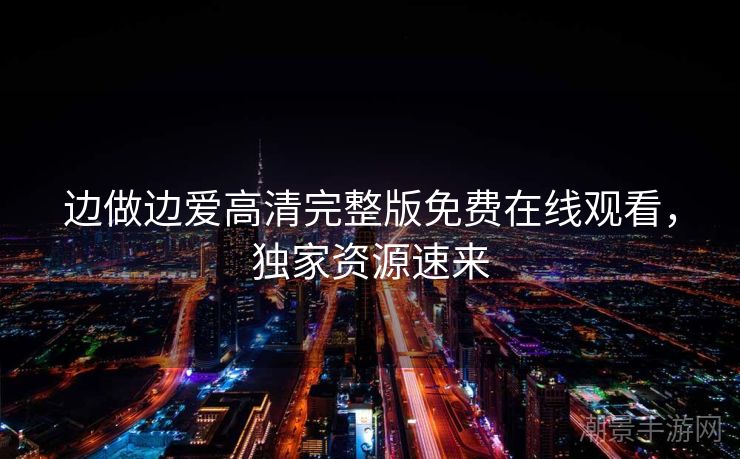 边做边爱高清完整版免费在线观看，独家资源速来