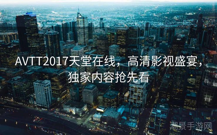 AVTT2017天堂在线，高清影视盛宴，独家内容抢先看