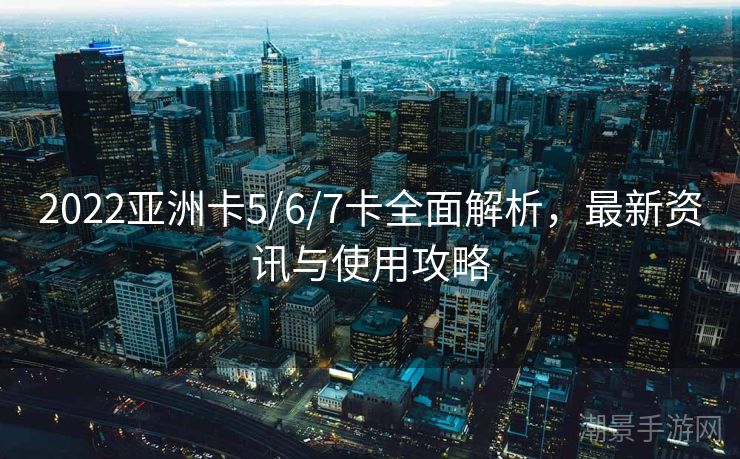 2022亚洲卡5/6/7卡全面解析，最新资讯与使用攻略