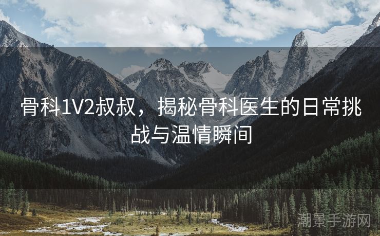 骨科1V2叔叔，揭秘骨科医生的日常挑战与温情瞬间