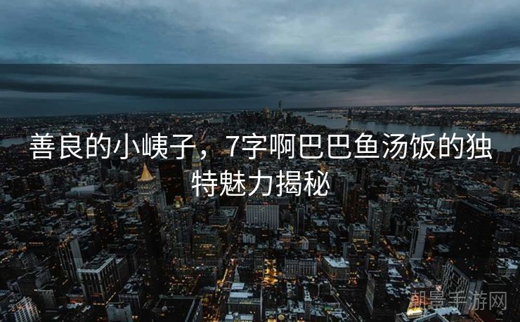 善良的小峓子，7字啊巴巴鱼汤饭的独特魅力揭秘