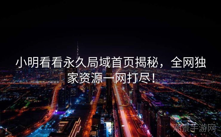 小明看看永久局域首页揭秘，全网独家资源一网打尽！