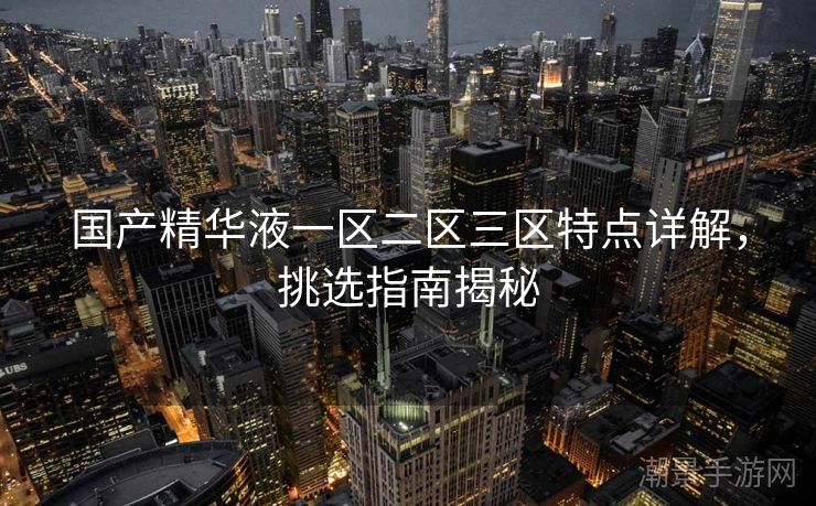 国产精华液一区二区三区特点详解，挑选指南揭秘