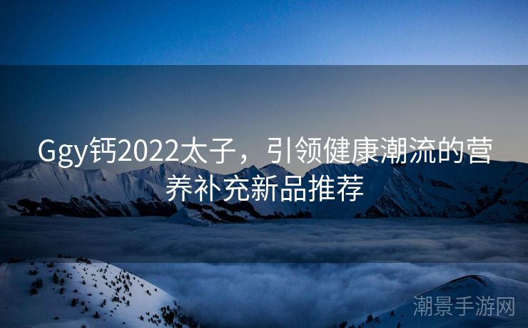 Ggy钙2022太子，引领健康潮流的营养补充新品推荐