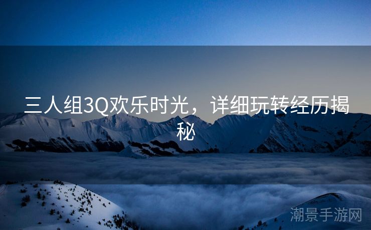 三人组3Q欢乐时光，详细玩转经历揭秘
