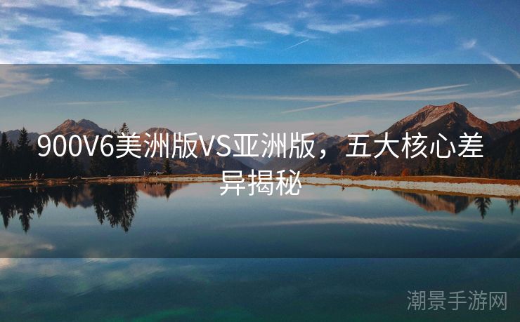 900V6美洲版VS亚洲版，五大核心差异揭秘