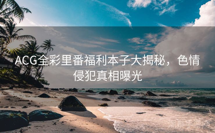 ACG全彩里番福利本子大揭秘，色情侵犯真相曝光