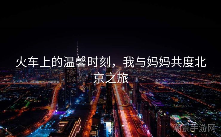 火车上的温馨时刻，我与妈妈共度北京之旅
