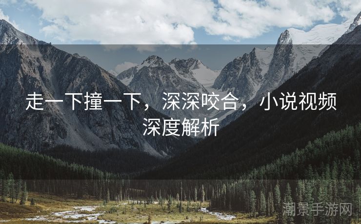 走一下撞一下，深深咬合，小说视频深度解析
