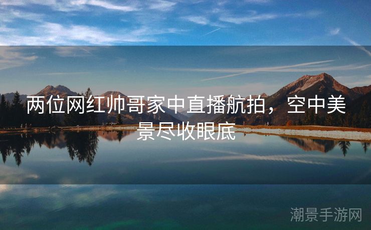 两位网红帅哥家中直播航拍，空中美景尽收眼底