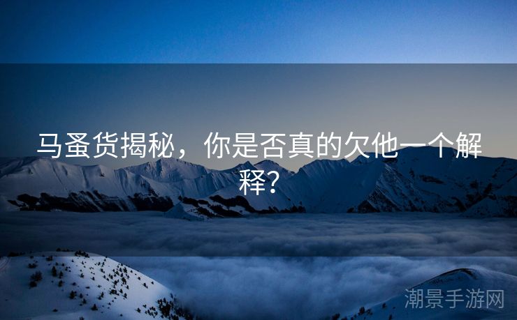 马蚤货揭秘，你是否真的欠他一个解释？