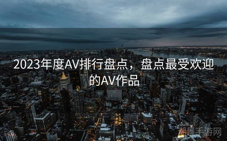 2023年度AV排行盘点，盘点最受欢迎的AV作品