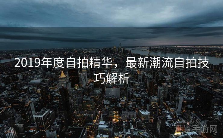 2019年度自拍精华，最新潮流自拍技巧解析