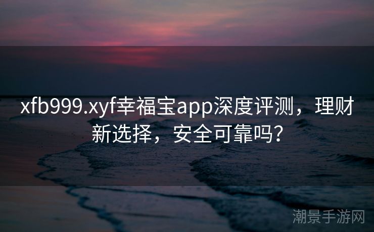 xfb999.xyf幸福宝app深度评测，理财新选择，安全可靠吗？