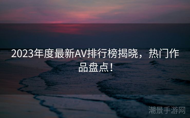 2023年度最新AV排行榜揭晓，热门作品盘点！