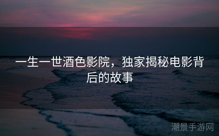 一生一世酒色影院，独家揭秘电影背后的故事