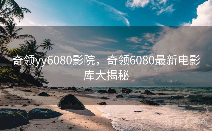 奇领yy6080影院，奇领6080最新电影库大揭秘