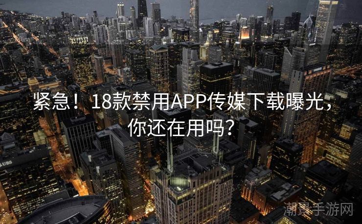 紧急！18款禁用APP传媒下载曝光，你还在用吗？