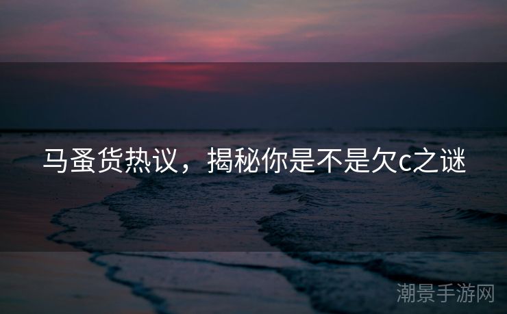 马蚤货热议，揭秘你是不是欠c之谜