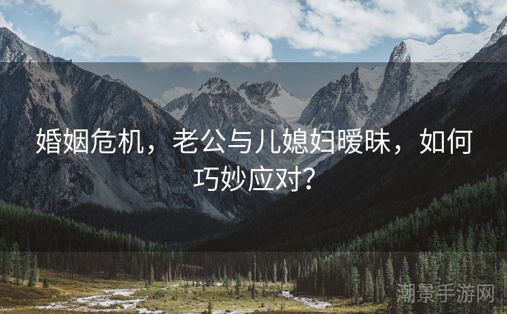 婚姻危机，老公与儿媳妇暧昧，如何巧妙应对？