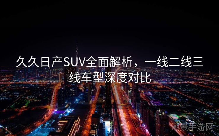 久久日产SUV全面解析，一线二线三线车型深度对比