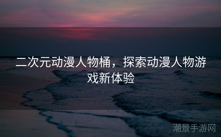 二次元动漫人物桶，探索动漫人物游戏新体验