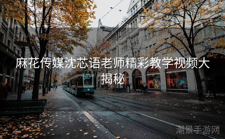麻花传媒沈芯语老师精彩教学视频大揭秘