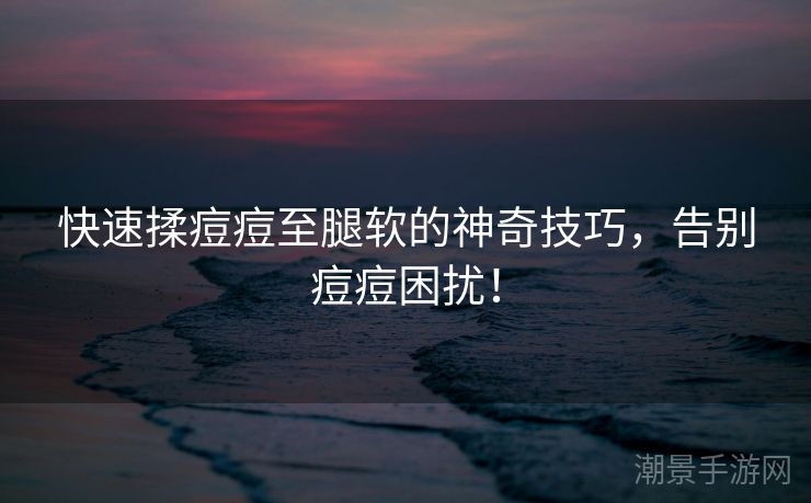 快速揉痘痘至腿软的神奇技巧，告别痘痘困扰！