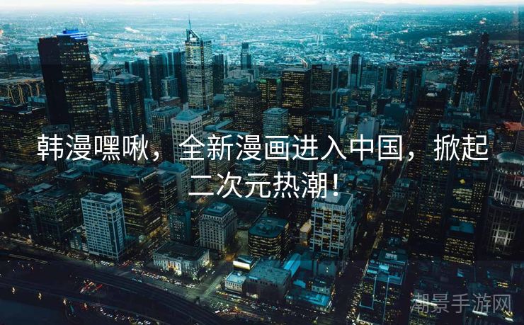 韩漫嘿啾，全新漫画进入中国，掀起二次元热潮！