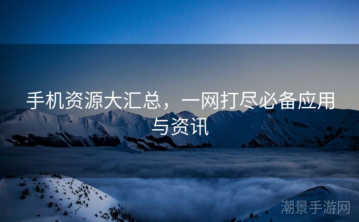 手机资源大汇总，一网打尽必备应用与资讯